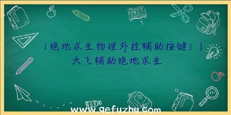 「绝地求生物理外挂辅助按键」|大飞辅助绝地求生